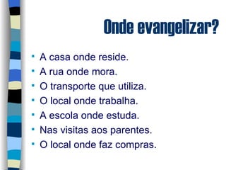 Onde evangelizar? A casa onde reside. A rua onde mora. O transporte que utiliza. O local onde trabalha. A escola onde estuda. Nas visitas aos parentes. O local onde faz compras. 