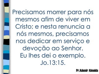 Precisamos morrer para nós mesmos afim de viver em Cristo; e nesta renuncia a nós mesmos, precisamos nos dedicar em serviço e devoção ao Senhor. Eu lhes dei o exemplo. Jo.13:15. Pr.Ademir Almeida 