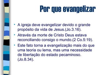 Por que evangelizar A igreja deve evangelizar devido o grande propósito da vida de Jesus.(Jo.3.16). Através da morte de Cristo Deus estava reconciliando consigo o mundo.(2 Co.5:19). Este fato torna a evangelização mais do que uma teoria ou lema, mas uma necessidade de libertação do estado pecaminoso.(Jo.8.34). 