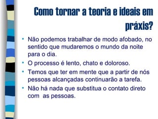 Como tornar a teoria e ideais em práxis? Não podemos trabalhar de modo afobado, no sentido que mudaremos o mundo da noite para o dia. O processo é lento, chato e doloroso. Temos que ter em mente que a partir de nós pessoas alcançadas continuarão a tarefa. Não há nada que substitua o contato direto com  as pessoas. 