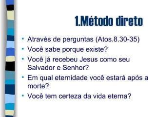1.Método direto Através de perguntas (Atos.8.30-35) Você sabe porque existe? Você já recebeu Jesus como seu Salvador e Senhor? Em qual eternidade você estará após a morte? Você tem certeza da vida eterna? 