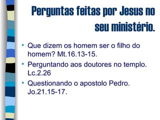 Perguntas feitas por Jesus no seu ministério. Que dizem os homem ser o filho do homem? Mt.16.13-15. Perguntando aos doutores no templo. Lc.2.26 Questionando o apostolo Pedro. Jo.21.15-17. 