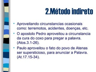 2.Método indireto Aproveitando circunstancias ocasionais como: terremotos, acidentes, doenças, etc. O apostolo Pedro aproveitou a circunstancia da cura do coxo para pregar a palavra.(Atos.3.1-26). Paulo aproveitou o fato do povo de Atenas ser supersticioso, para anunciar a Palavra.(At.17.15-34). 