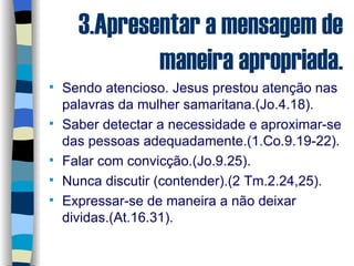 3.Apresentar a mensagem de maneira apropriada. Sendo atencioso. Jesus prestou atenção nas palavras da mulher samaritana.(Jo.4.18). Saber detectar a necessidade e aproximar-se das pessoas adequadamente.(1.Co.9.19-22). Falar com convicção.(Jo.9.25). Nunca discutir (contender).(2 Tm.2.24,25). Expressar-se de maneira a não deixar dividas.(At.16.31). 
