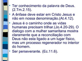 Ter conhecimento da palavra de Deus.(2.Tm.2.15). A ênfase deve estar em Cristo Jesus e não em nossa denominação.(At.4.12). Jesus é o caminho onde as vidas humanas precisam trilhar.(Jo.4.20-29). O dialogo com a mulher samaritana mostra claramente que a reconciliação com Deus não esta ligado a um lugar físico, mas um processo regenerador no interior do homem. Ser perseverante. (Ec.11.6). 