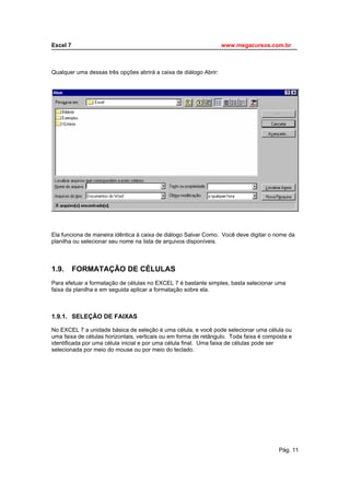 Este arquivo compõe a coletânea STC - www.trabalheemcasaoverdadeiro.com.br
Excel 7                                              www.megacursos.com.br
_____________________________________________________________________________



Qualquer uma dessas três opções abrirá a caixa de diálogo Abrir:




Ela funciona de maneira idêntica à caixa de diálogo Salvar Como. Você deve digitar o nome da
planilha ou selecionar seu nome na lista de arquivos disponíveis.



1.9.   FORMATAÇÃO DE CÉLULAS
Para efetuar a formatação de células no EXCEL 7 é bastante simples, basta selecionar uma
faixa da planilha e em seguida aplicar a formatação sobre ela.



1.9.1. SELEÇÃO DE FAIXAS

No EXCEL 7 a unidade básica de seleção é uma célula, e você pode selecionar uma célula ou
uma faixa de células horizontais, verticais ou em forma de retângulo. Toda faixa é composta e
identificada por uma célula inicial e por uma célula final. Uma faixa de células pode ser
selecionada por meio do mouse ou por meio do teclado.




                                                                                       Pág. 11
 