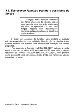 3.5. Escrevendo fórmulas usando o assistente de
função

                          Função: Uma fórmula embutida
                    que toma uma série de valores, usa-os
                    para executar uma operação e retorna o
                    resultado da operação. Ou seja uma
                    função trabalha com determinados
                    números realizando cálculos e devolve a
                    conta resolvida.

      O Excel tem centenas de funções para ajudá-lo a executar
cálculos especializados com facilidade. Uma função de planilha é uma
fórmula especial que executa uma determinada operação nos valores
propostos.
        Por exemplo a formula “=MÉDIA(C22:C26)”, calcula a média
entre o intervalo da célula C22 até a célula C26, que seria o mesmo
resultado da fórmula “=(C22+C23+C24+C25+C26)/5”, que primeiro
soma o que está entre parenteses, depois divide pelo número de valores
que existe na soma.




Página 10 – Excel 7.0 - Apostila Exemplo
 