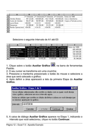 Selecione o seguinte Intervalo de A1 até E5




1. Clique sobre o botão Auxiliar Gráfico    , na barra de ferramentas
Padrão.
2. O seu cursor se transforma em uma cruzinha;
3. Pressione e mantenha pressionado o botão do mouse e selecione a
área que será colocado o gráfico;
4. Após definir a área aparecerá a tela da primeira Etapa do Auxiliar
Gráfico.




5. A caixa de diálogo Auxiliar Gráfico aparece na Etapa 1, indicando o
   intervalo que você selecionou, clique no botão Continuar.

Página 12 – Excel 7.0 - Apostila Exemplo
 