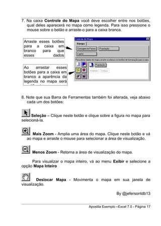7. Na caixa Controle do Mapa você deve escolher entre nos botões,
   qual deles aparecerá no mapa como legenda. Para isso pressione o
   mouse sobre o botão e arraste-o para a caixa branca.

 Arraste esses botões
 para a caixa em
 branco    para   que
 esses          dados


 Ao     arrastar  esses
 botões para a caixa em
 branco a aparência da
 legenda no mapa será
 modificada.

8. Note que sua Barra de Ferramentas também foi alterada, veja abaixo
   cada um dos botões:


     Seleção – Clique neste botão e clique sobre a figura no mapa para
selecioná-la.


     Mais Zoom - Amplia uma área do mapa. Clique neste botão e vá
  ao mapa e arraste o mouse para selecionar a área de visualização.


     Menos Zoom - Retorna a área de visualização do mapa.

     Para visualizar o mapa inteiro, vá ao menu Exibir e selecione a
opção Mapa Inteiro


         Deslocar Mapa - Movimenta o mapa em sua janela de
visualização.

                                                     By @jefersontdb13


                                    Apostila Exemplo –Excel 7.0 - Página 17
 