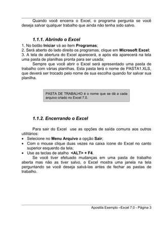 Quando você encerra o Excel, o programa pergunta se você
deseja salvar qualquer trabalho que ainda não tenha sido salvo.


     1.1.1. Abrindo o Excel
1. No botão Iniciar vá ao item Programas;
2. Será aberto do lado direito os programas, clique em Microsoft Excel;
3. A tela de abertura do Excel aparecerá, e após ela aparecerá na tela
uma pasta de planilhas pronta para ser usada;
       Sempre que você abrir o Excel será apresentado uma pasta de
trabalho com várias planilhas. Esta pasta terá o nome de PASTA1.XLS,
que deverá ser trocado pelo nome de sua escolha quando for salvar sua
planilha.


             PASTA DE TRABALHO é o nome que se dá a cada
             arquivo criado no Excel 7.0.




     1.1.2. Encerrando o Excel

        Para sair do Excel use as opções de saída comuns aos outros
utilitários:
• Selecione no Menu Arquivo a opção Sair;
• Com o mouse clique duas vezes na caixa ícone do Excel no canto
    superior esquerdo da tela;
• Use as teclas de atalho <ALT> + F4.
        Se você tiver efetuado mudanças em uma pasta de trabalho
aberta mas não as tiver salvo, o Excel mostra uma janela na tela
perguntando se você deseja salvá-las antes de fechar as pastas de
trabalho.




                                      Apostila Exemplo –Excel 7.0 - Página 3
 