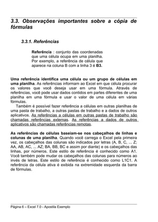3.3. Observações importantes sobre a cópia de
fórmulas

      3.3.1. Referências

             Referência : conjunto das coordenadas
             que uma célula ocupa em uma planilha.
             Por exemplo, a referência de célula que
             aparece na coluna B com a linha 3 é B3.


Uma referência identifica uma célula ou um grupo de células em
uma planilha. As referências informam ao Excel em que célula procurar
os valores que você deseja usar em uma fórmula. Através de
referências, você pode usar dados contidos em partes diferentes de uma
planilha em uma fórmula e usar o valor de uma célula em várias
fórmulas.
   Também é possível fazer referência a células em outras planilhas de
uma pasta de trabalho, a outras pastas de trabalho e a dados de outros
aplicativos. As referências a células em outras pastas de trabalho são
chamadas referências externas. As referências a dados de outros
aplicativos são chamadas referências remotas.

As referências de células baseiam-se nos cabeçalhos de linhas e
colunas de uma planilha. Quando você carrega o Excel pela primeira
vez, os cabeçalhos das colunas são indicados por letras (A, B, C, ... Z;
AA, AB, AC, ... AZ; BA, BB, BC e assim por diante) e os cabeçalhos das
linhas, por números. Este estilo de referência é conhecido como A1.
Você também pode mudar os cabeçalhos das colunas para números ao
invés de letras. Este estilo de referência é conhecido como L1C1. A
referência da célula ativa é exibida na extremidade esquerda da barra
de fórmulas.




Página 6 – Excel 7.0 - Apostila Exemplo
 