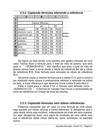 3.3.2. Copiando fórmulas alterando a referência




     Na figura ao lado temos uma planilha dos gastos mensais de uma
casa. Vamos fazer a fórmula para o total do mês de janeiro, que será
igual a “ =SOMA(B4:B12) ”. Isto significa que para o total do mês de
janeiro vamos fazer a soma desde a célula de referência B4 até a célula
de referência B12. Esta fórmula será colocada na célula de referência
B13 .
     Devemos copiar a mesma fórmula para a célula C13, pois a soma a
ser realizada nesta coluna é praticamente idêntica à realizada na célula
ao lado, a única diferença é que devemos trocar a letra B pela letra C.
     Feita a cópia para a célula C13, a fórmula será definida como “
=SOMA(C4:C12) ” . A fórmula foi copiada mas houve a necessidade da
troca de referência em virtude da troca de colunas.



      3.3.3. Copiando fórmulas sem alterar referências
     Podemos necessitar que um valor ou uma fórmula de uma célula,
seja copiado em várias colunas e linhas diferentes. E desejamos que o
valor desta célula seja imutável, independente de onde ele será copiado.
Ou seja, desejamos fazer uma cópia do conteúdo de uma célula sem
que a referência desta célula altere-se, como aconteceu no exemplo
acima.

                                      Apostila Exemplo –Excel 7.0 - Página 7
 