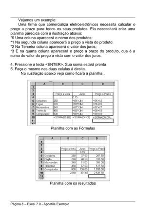 Vejamos um exemplo:
     Uma firma que comercializa eletroeletrônicos necessita calcular o
preço a prazo para todos os seus produtos. Ela necessitará criar uma
planilha parecida com a ilustração abaixo:
*0 Uma coluna aparecerá o nome dos produtos;
*1 Na segunda coluna aparecerá o preço a vista do produto;
*2 Na Terceira coluna aparecerá o valor dos juros;
*3 E na quarta coluna aparecerá o preço a prazo do produto, que é a
soma do valor do preço a vista com o valor dos juros.

4. Pressione a tecla <ENTER>. Sua soma estará pronta
5. Faça o mesmo nas duas celulas à direita.
      Na ilustração abaixo veja como ficará a planilha .




                          Planilha com as Fórmulas




                          Planilha com os resultados




Página 8 – Excel 7.0 - Apostila Exemplo
 