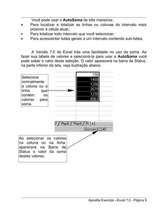 Você pode usar o AutoSoma de três maneiras:
•    Para localizar e totalizar as linhas ou colunas do intervalo mais
     próximo à célula atual,;
•    Para totalizar todo intervalo que você selecionar;
•    Para acrescentar totais gerais a um intervalo contendo sub-totais.


      A Versão 7.0 do Excel trás uma facilidade no uso da soma. Ao
fazer sua tabela de valores e selecioná-la para usar a AutoSoma você
pode saber o valor desta seleção. O valor aparecerá na barra de Status,
na parte inferior da tela, veja ilustração abaixo.


 Selecione
 normalmente
 a coluna ou a
 linha     que
 contém     os
 valores para
 soma.




Ao selecionar os valores
na coluna ou na linha,
aparecerá na Barra de
Status o valor da soma
destes valores.




                                      Apostila Exemplo –Excel 7.0 - Página 9
 