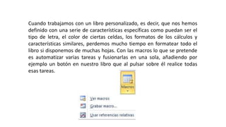 Cuando trabajamos con un libro personalizado, es decir, que nos hemos 
definido con una serie de características específicas como puedan ser el 
tipo de letra, el color de ciertas celdas, los formatos de los cálculos y 
características similares, perdemos mucho tiempo en formatear todo el 
libro si disponemos de muchas hojas. Con las macros lo que se pretende 
es automatizar varias tareas y fusionarlas en una sola, añadiendo por 
ejemplo un botón en nuestro libro que al pulsar sobre él realice todas 
esas tareas. 
