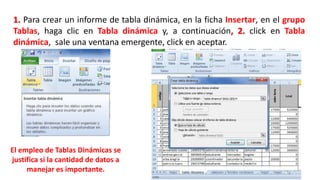 1. Para crear un informe de tabla dinámica, en la ficha Insertar, en el grupo 
Tablas, haga clic en Tabla dinámica y, a continuación, 2. click en Tabla 
dinámica, sale una ventana emergente, click en aceptar. 
El empleo de Tablas Dinámicas se 
justifica si la cantidad de datos a 
manejar es importante. 
 