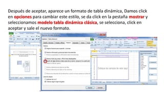 Después de aceptar, aparece un formato de tabla dinámica, Damos click 
en opciones para cambiar este estilo, se da click en la pestaña mostrar y 
seleccionamos modelo tabla dinámica clásica, se selecciona, click en 
aceptar y sale el nuevo formato. 
 