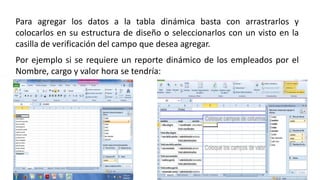 Para agregar los datos a la tabla dinámica basta con arrastrarlos y 
colocarlos en su estructura de diseño o seleccionarlos con un visto en la 
casilla de verificación del campo que desea agregar. 
Por ejemplo si se requiere un reporte dinámico de los empleados por el 
Nombre, cargo y valor hora se tendría: 
 