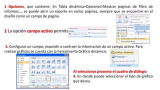 1 Opciones, que contiene: En Tabla dinámica>Opciones>Mostrar páginas de filtro de 
informes…, se puede abrir un reporte en varias páginas, siempre que se encuentre en el 
diseño como un campo de página. 
2 La opción campo activo permite: 
3. Configurar un campo, expandir o contraer la información de un campo activo. Para 
realizar gráficos se cuenta con la herramienta Gráfico dinámico. 
Al seleccionar presenta el cuadro de diálogo: 
4. En donde puede seleccionar el tipo de gráfico 
que desea. 
 