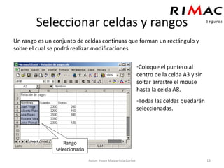 Seleccionar celdas y rangos Un rango es un conjunto de celdas continuas que forman un rectángulo y sobre el cual se podrá realizar modificaciones. Autor: Hugo Malpartida Cortez Coloque el puntero al centro de la celda A3 y sin soltar arrastre el mouse hasta la celda A8.  Todas las celdas quedarán seleccionadas. Rango seleccionado 