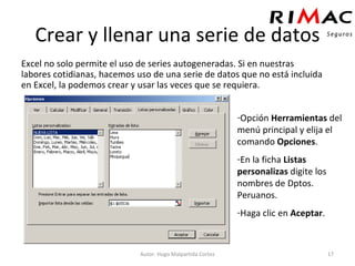 Crear y llenar una serie de datos Excel no solo permite el uso de series autogeneradas. Si en nuestras labores cotidianas, hacemos uso de una serie de datos que no está incluida en Excel, la podemos crear y usar las veces que se requiera. Autor: Hugo Malpartida Cortez Opción  Herramientas  del menú principal y elija el comando  Opciones . En la ficha  Listas personalizas  digite los nombres de Dptos. Peruanos. Haga clic en  Aceptar . 