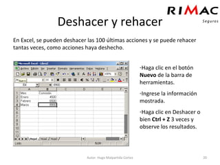 Deshacer y rehacer En Excel, se pueden deshacer las 100 últimas acciones y se puede rehacer tantas veces, como acciones haya deshecho. Autor: Hugo Malpartida Cortez Haga clic en el botón  Nuevo  de la barra de herramientas. Ingrese la información mostrada. Haga clic en Deshacer o bien  Ctrl + Z  3 veces y observe los resultados. 