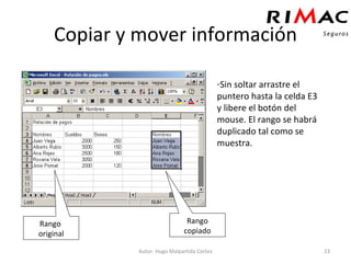 Copiar y mover información Autor: Hugo Malpartida Cortez Sin soltar arrastre el puntero hasta la celda E3 y libere el botón del mouse. El rango se habrá duplicado tal como se muestra. Rango  original Rango copiado 