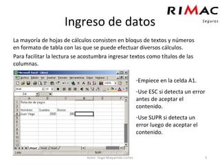 Ingreso de datos La mayoría de hojas de cálculos consisten en bloqus de textos y números en formato de tabla con las que se puede efectuar diversos cálculos. Para facilitar la lectura se acostumbra ingresar textos como títulos de las columnas. Autor: Hugo Malpartida Cortez Empiece en la celda A1. Use ESC si detecta un error antes de aceptar el contenido. Use SUPR si detecta un error luego de aceptar el contenido. 