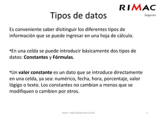 Tipos de datos Es conveniente saber disitinguir los diferentes tipos de información que se puede ingresar en una hoja de cálculo. En una celda se puede introducir básicamente dos tipos de datos:  Constantes  y  Fórmulas . Un  valor constante  es un dato que se introduce directamente en una celda, ya sea: numérico, fecha, hora, porcentaje, valor lógigo o texto. Los constantes no cambian a menos que se modifiquen o cambien por otros. Autor: Hugo Malpartida Cortez 