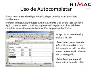 Uso de Autocompletar Es una herramienta inteligente de Excel que permite insertar un dato rápidamente. Al ingresa datos, Excel detecta automáticamente si es que la lista contiene algún dato que inicia con el texto que se está ingresando. Si es así, Excel completa automáticamente la expresión, luego de pulsar Enter. Autor: Hugo Malpartida Cortez Haga clic en la celda A9 y digite la letra R. Excel detecta que la celda A7 contiene un datos que inicia con la letra R, por ello muestra sombreado el resto del dato sugerido. Pulse Enter para que el dato se inserte en la celda. 