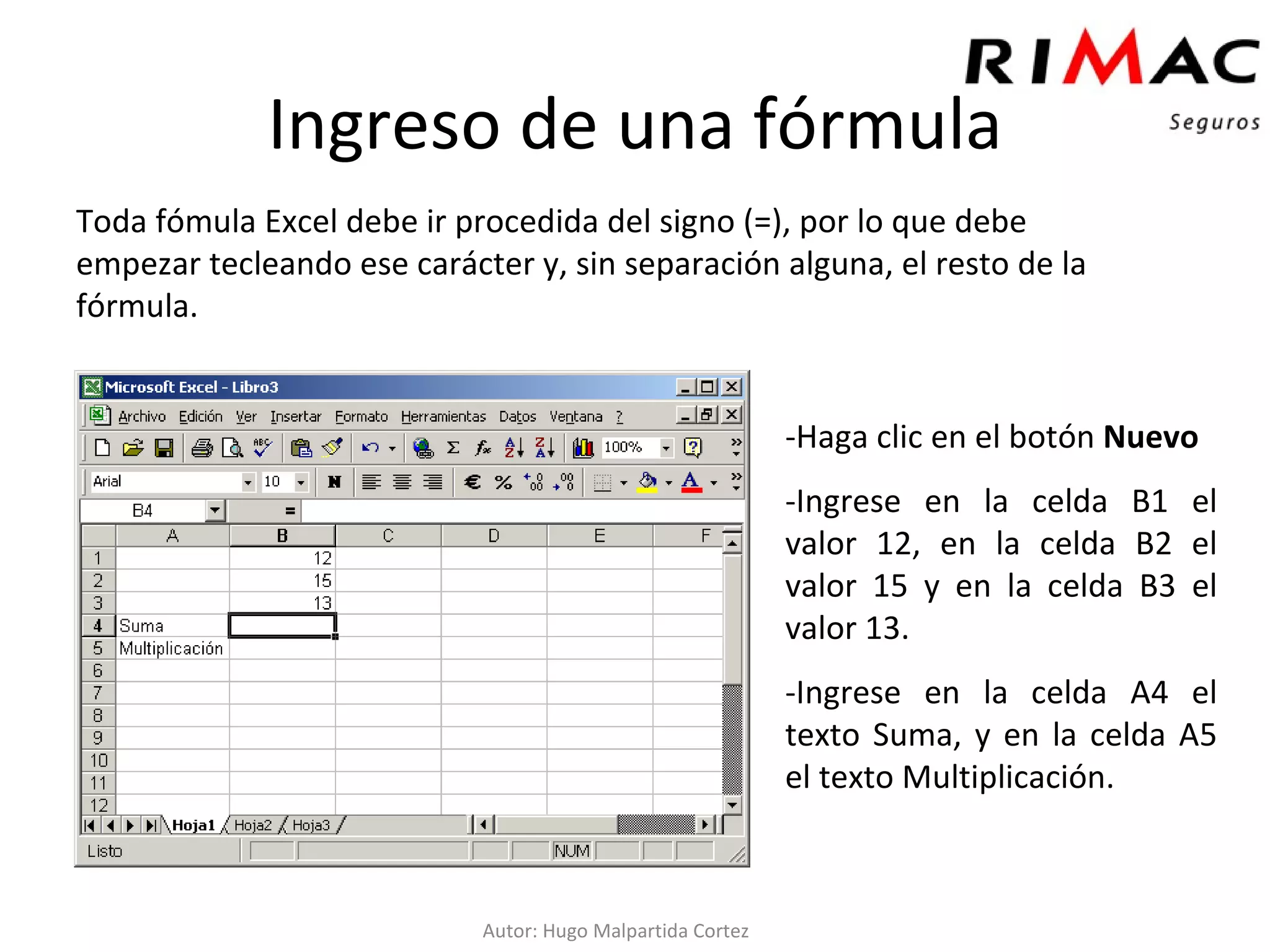 Toda fómula Excel debe ir procedida del signo (=), por lo que debe  empezar tecleando ese carácter y, sin separación alguna, el resto de la fórmula.  Ingreso de una fórmula -Haga clic en el botón  Nuevo   -Ingrese en la celda B1 el valor 12, en la celda B2 el valor 15 y en la celda B3 el valor 13. -Ingrese en la celda A4 el texto Suma, y en la celda A5 el texto Multiplicación. Autor: Hugo Malpartida Cortez 