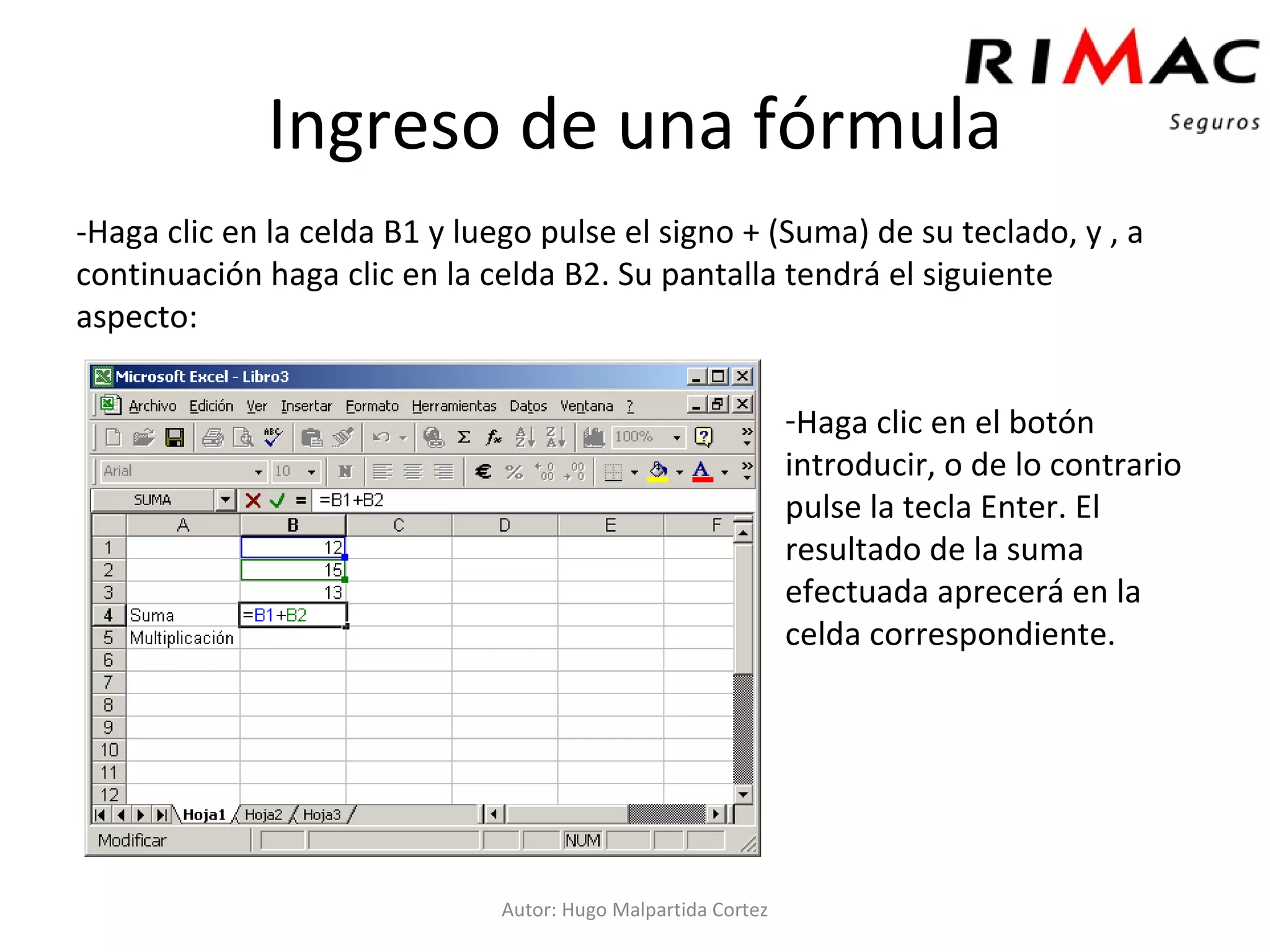 Ingreso de una fórmula -Haga clic en la celda B1 y luego pulse el signo + (Suma) de su teclado, y , a continuación haga clic en la celda B2. Su pantalla tendrá el siguiente aspecto: Autor: Hugo Malpartida Cortez Haga clic en el botón introducir, o de lo contrario pulse la tecla Enter. El resultado de la suma efectuada aprecerá en la celda correspondiente. 