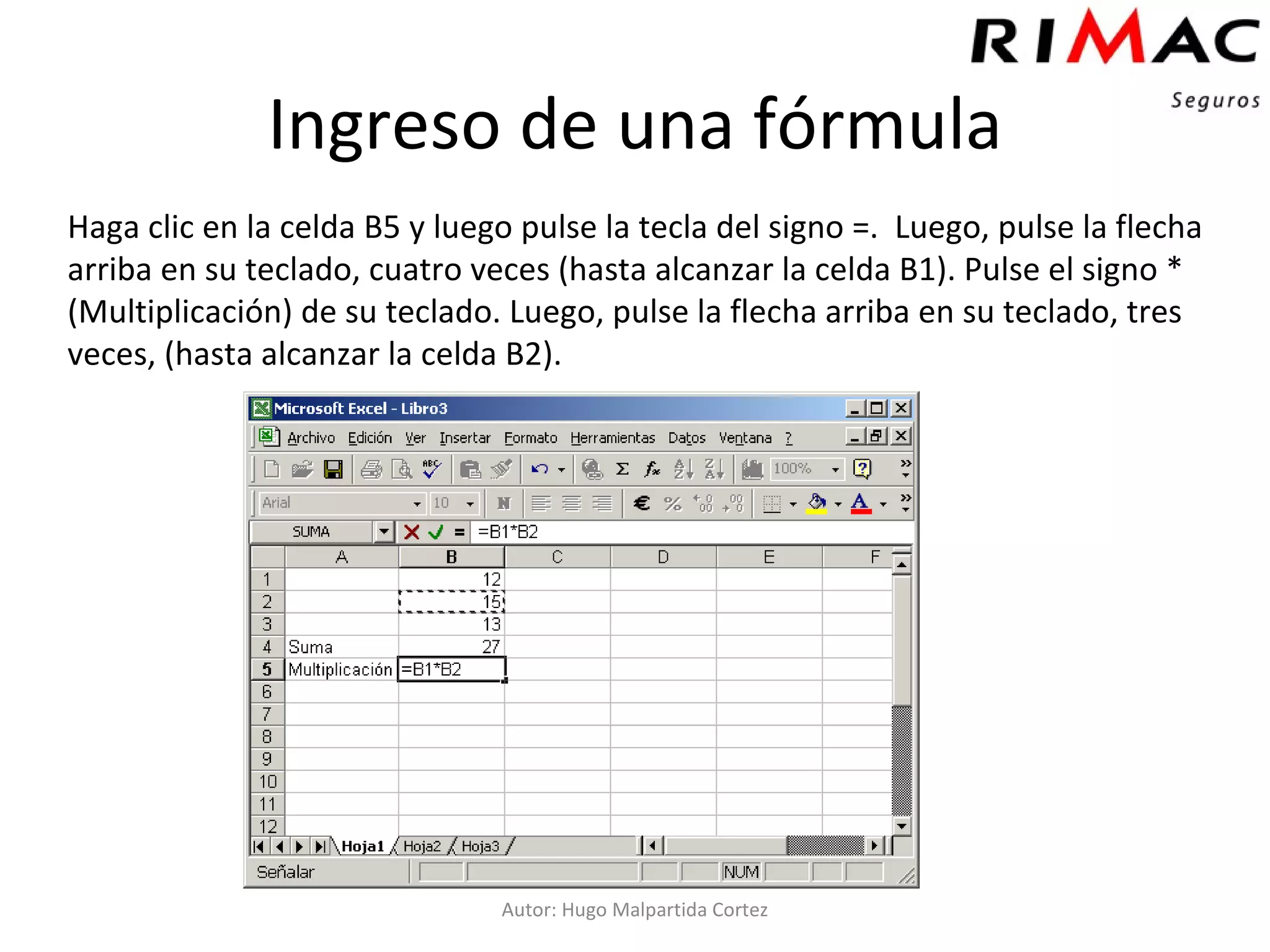 Ingreso de una fórmula Haga clic en la celda B5 y luego pulse la tecla del signo =.  Luego, pulse la flecha arriba en su teclado, cuatro veces (hasta alcanzar la celda B1). Pulse el signo * (Multiplicación) de su teclado. Luego, pulse la flecha arriba en su teclado, tres veces, (hasta alcanzar la celda B2). Autor: Hugo Malpartida Cortez 