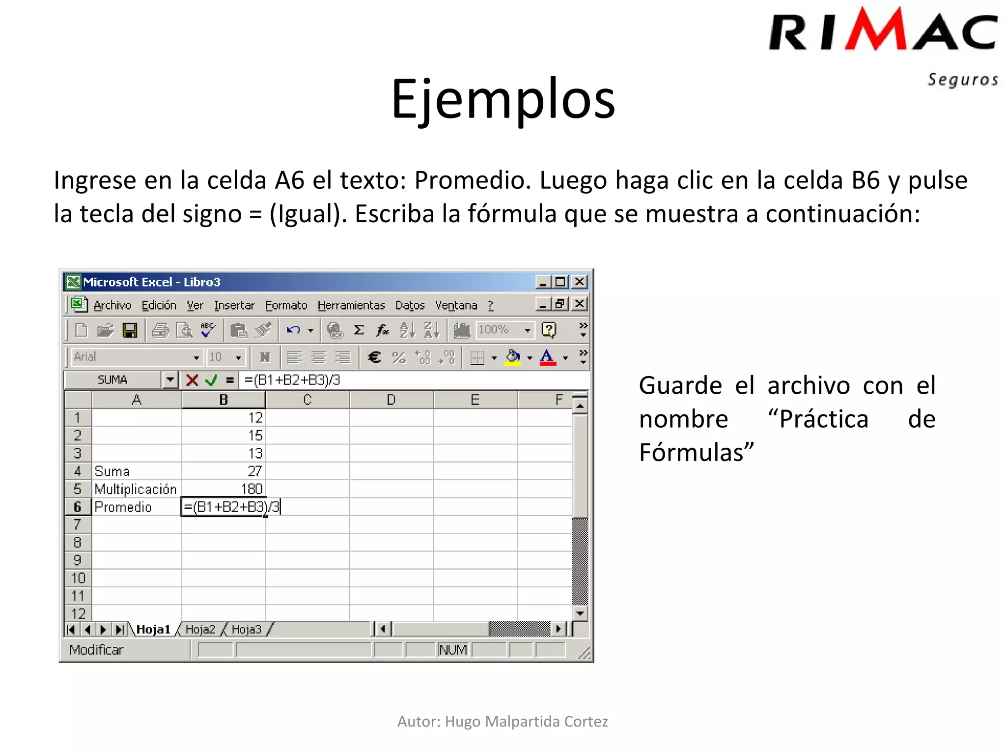 Ejemplos Ingrese en la celda A6 el texto: Promedio. Luego haga clic en la celda B6 y pulse la tecla del signo = (Igual). Escriba la fórmula que se muestra a continuación: Autor: Hugo Malpartida Cortez Guarde el archivo con el nombre “Práctica de Fórmulas”  