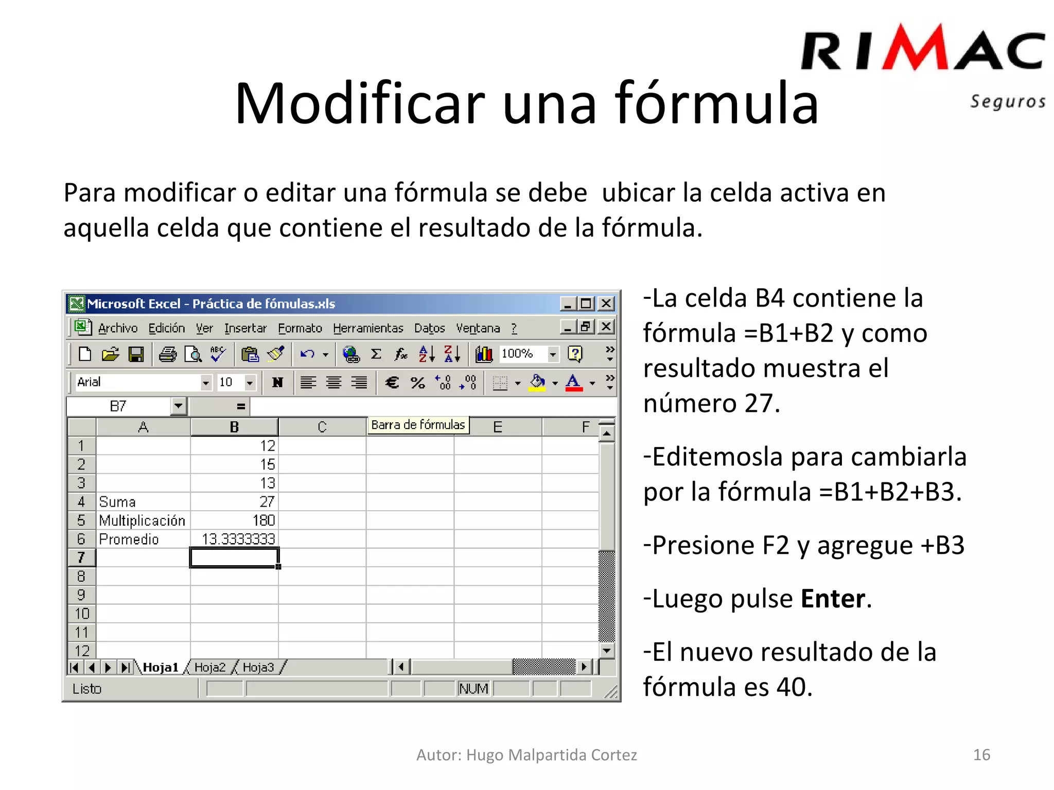 Modificar una fórmula Para modificar o editar una fórmula se debe  ubicar la celda activa en aquella celda que contiene el resultado de la fórmula.  Autor: Hugo Malpartida Cortez La celda B4 contiene la fórmula =B1+B2 y como resultado muestra el número 27. Editemosla para cambiarla por la fórmula =B1+B2+B3. Presione F2 y agregue +B3 Luego pulse  Enter . El nuevo resultado de la fórmula es 40. 