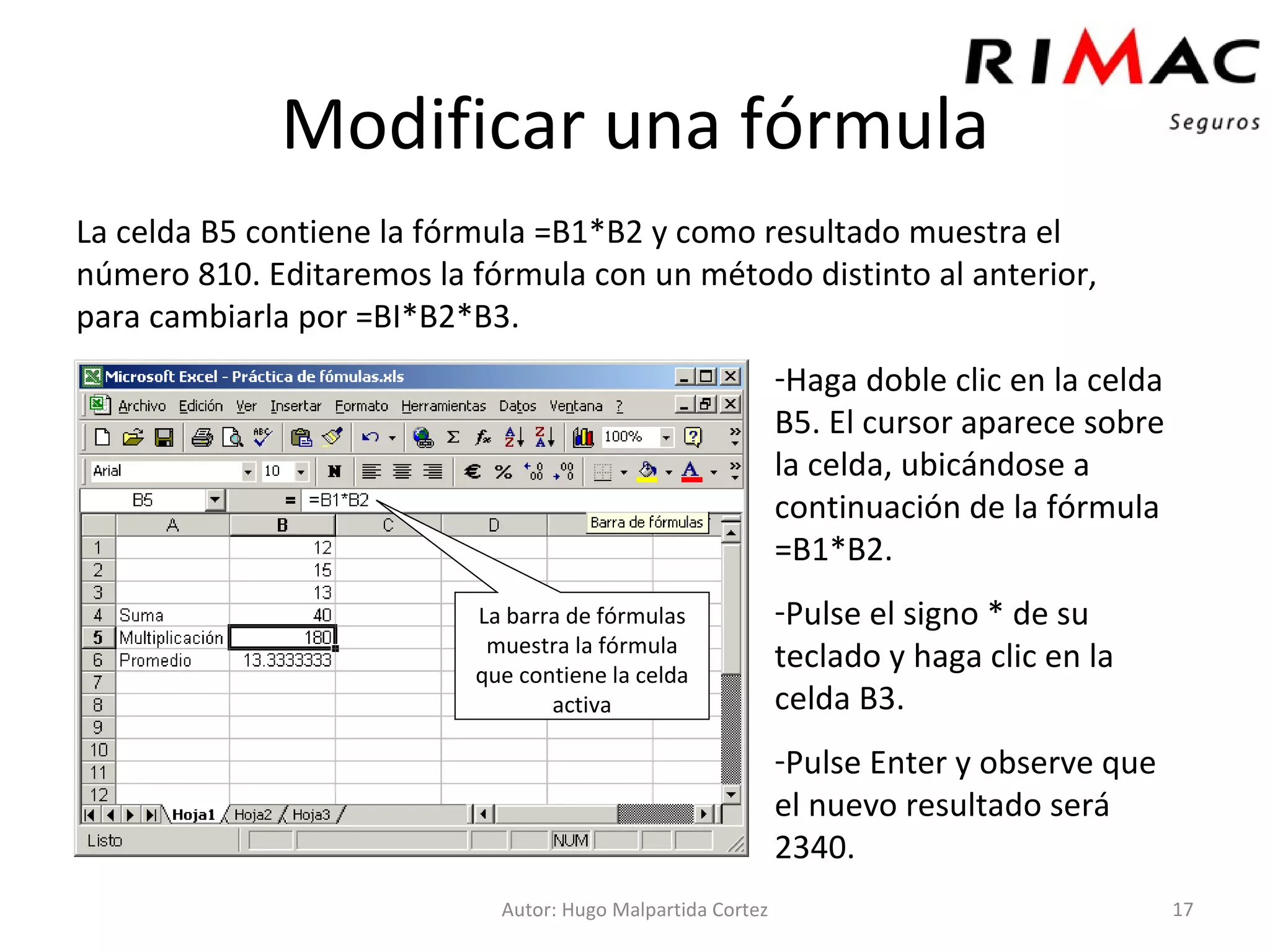 Modificar una fórmula La celda B5 contiene la fórmula =B1*B2 y como resultado muestra el número 810. Editaremos la fórmula con un método distinto al anterior, para cambiarla por =BI*B2*B3. Autor: Hugo Malpartida Cortez Haga doble clic en la celda B5. El cursor aparece sobre la celda, ubicándose a continuación de la fórmula =B1*B2. Pulse el signo * de su teclado y haga clic en la celda B3. Pulse Enter y observe que el nuevo resultado será 2340. La barra de fórmulas muestra la fórmula que contiene la celda activa 