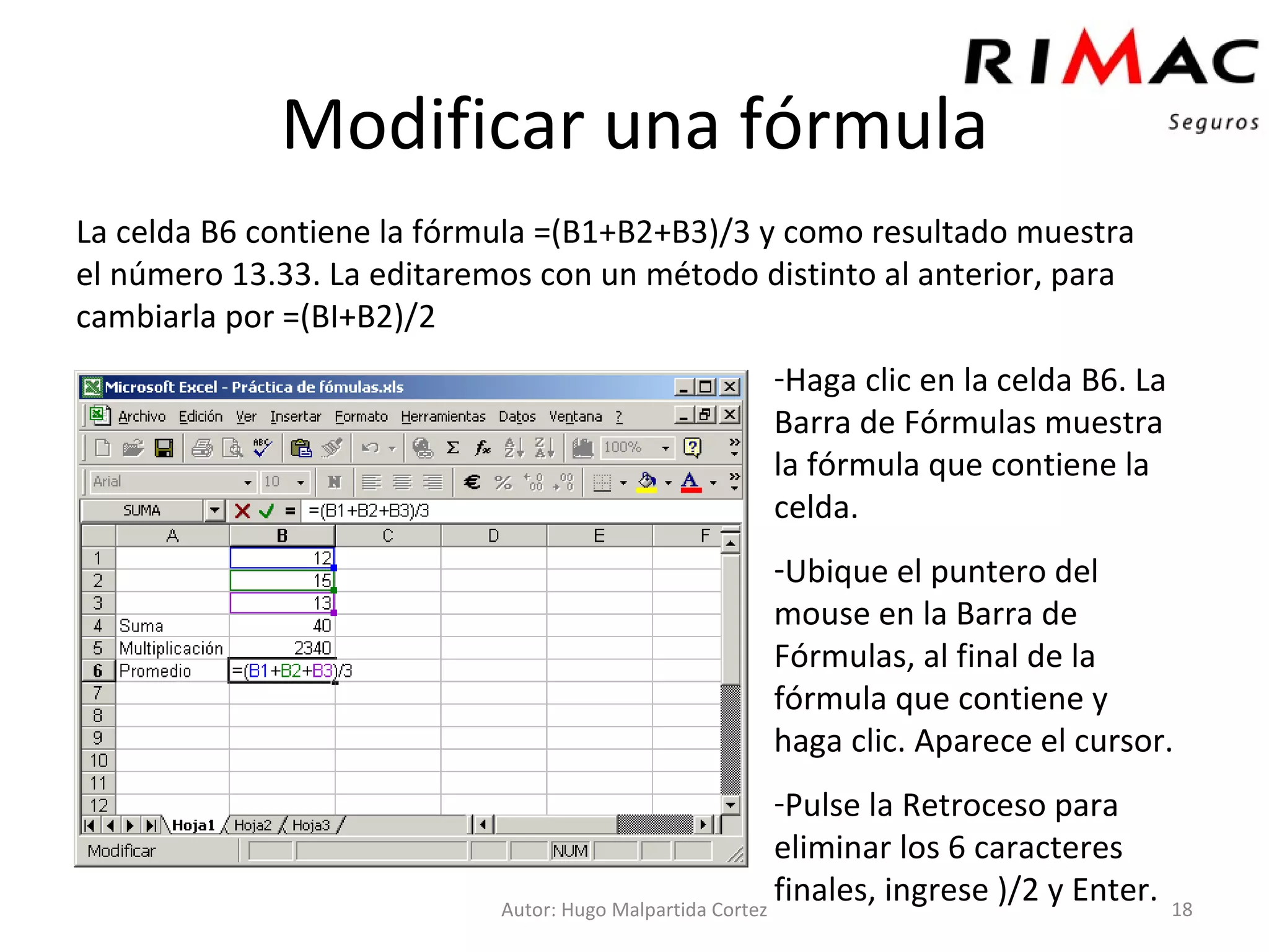 Modificar una fórmula La celda B6 contiene la fórmula =(B1+B2+B3)/3 y como resultado muestra el número 13.33. La editaremos con un método distinto al anterior, para cambiarla por =(BI+B2)/2 Autor: Hugo Malpartida Cortez Haga clic en la celda B6. La Barra de Fórmulas muestra la fórmula que contiene la celda. Ubique el puntero del mouse en la Barra de Fórmulas, al final de la fórmula que contiene y haga clic. Aparece el cursor. Pulse la Retroceso para eliminar los 6 caracteres finales, ingrese )/2 y Enter. 