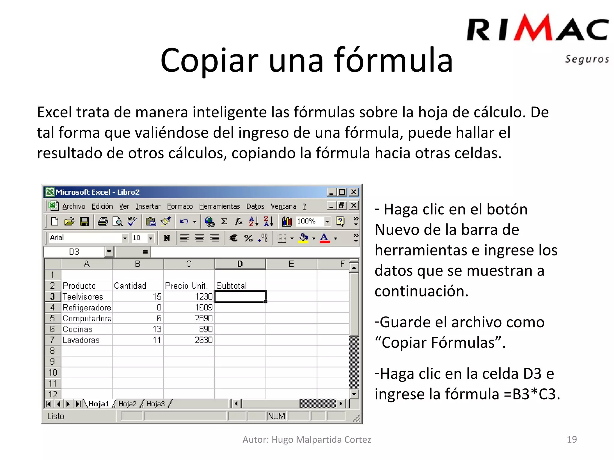 Copiar una fórmula Excel trata de manera inteligente las fórmulas sobre la hoja de cálculo. De tal forma que valiéndose del ingreso de una fórmula, puede hallar el resultado de otros cálculos, copiando la fórmula hacia otras celdas.  Autor: Hugo Malpartida Cortez Haga clic en el botón Nuevo de la barra de herramientas e ingrese los datos que se muestran a continuación. Guarde el archivo como “Copiar Fórmulas”. Haga clic en la celda D3 e ingrese la fórmula =B3*C3. 