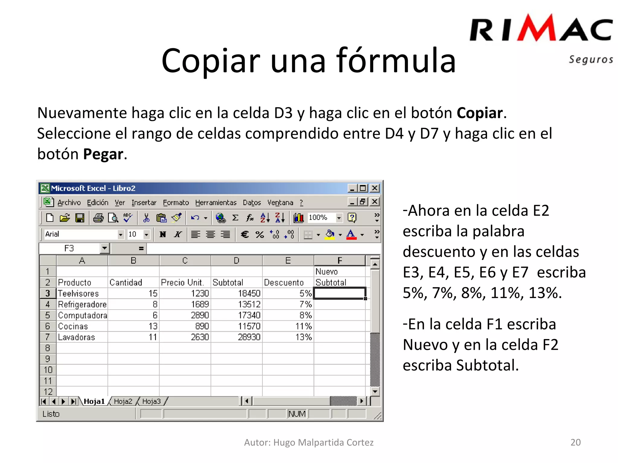 Copiar una fórmula Nuevamente haga clic en la celda D3 y haga clic en el botón  Copiar . Seleccione el rango de celdas comprendido entre D4 y D7 y haga clic en el botón  Pegar . Autor: Hugo Malpartida Cortez Ahora en la celda E2 escriba la palabra descuento y en las celdas E3, E4, E5, E6 y E7  escriba 5%, 7%, 8%, 11%, 13%. En la celda F1 escriba Nuevo y en la celda F2 escriba Subtotal. 