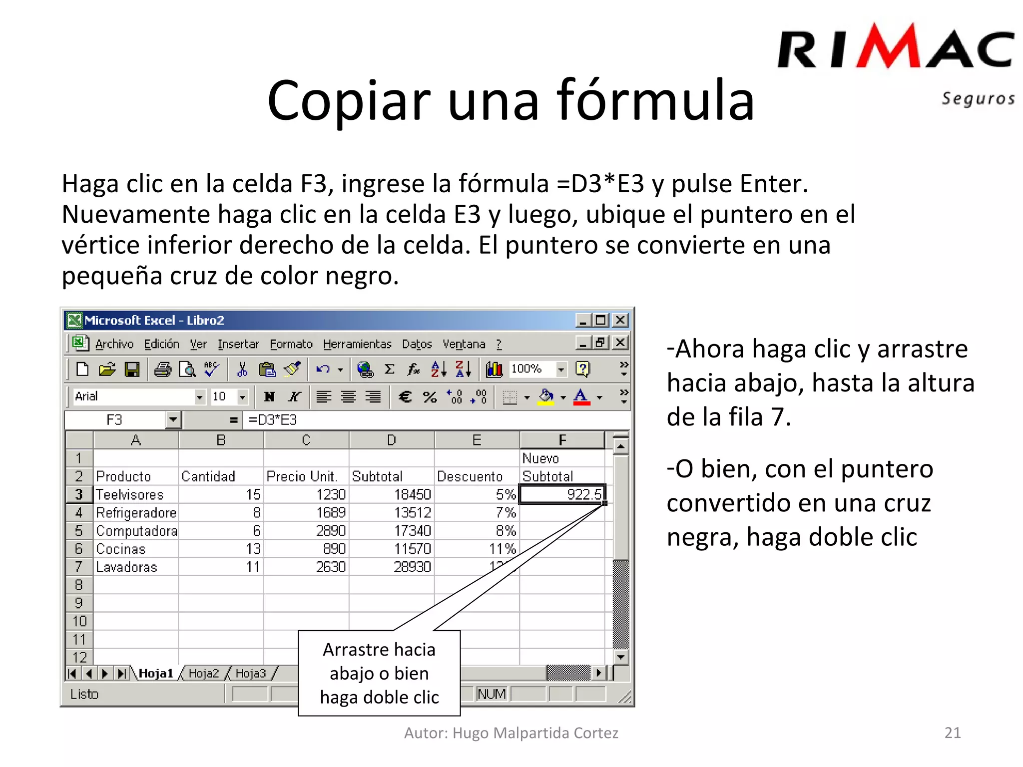 Copiar una fórmula Haga clic en la celda F3, ingrese la fórmula =D3*E3 y pulse Enter. Nuevamente haga clic en la celda E3 y luego, ubique el puntero en el vértice inferior derecho de la celda. El puntero se convierte en una pequeña cruz de color negro. Autor: Hugo Malpartida Cortez Ahora haga clic y arrastre hacia abajo, hasta la altura de la fila 7. O bien, con el puntero convertido en una cruz negra, haga doble clic Arrastre hacia abajo o bien haga doble clic 