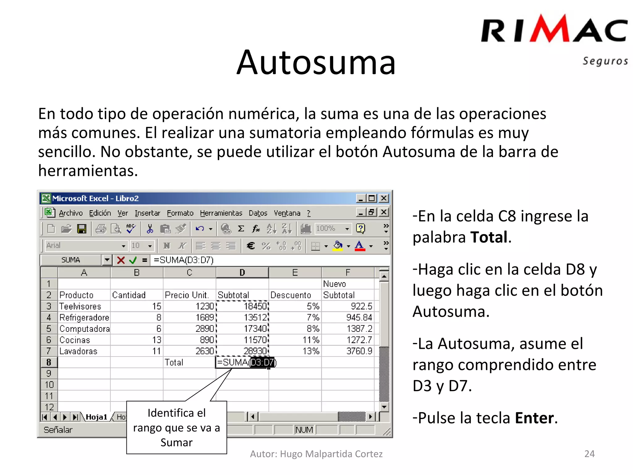 Autosuma En todo tipo de operación numérica, la suma es una de las operaciones más comunes. El realizar una sumatoria empleando fórmulas es muy sencillo. No obstante, se puede utilizar el botón Autosuma de la barra de herramientas. Autor: Hugo Malpartida Cortez En la celda C8 ingrese la palabra  Total . Haga clic en la celda D8 y luego haga clic en el botón Autosuma. La Autosuma, asume el rango comprendido entre D3 y D7. Pulse la tecla  Enter . Identifica el rango que se va a Sumar 