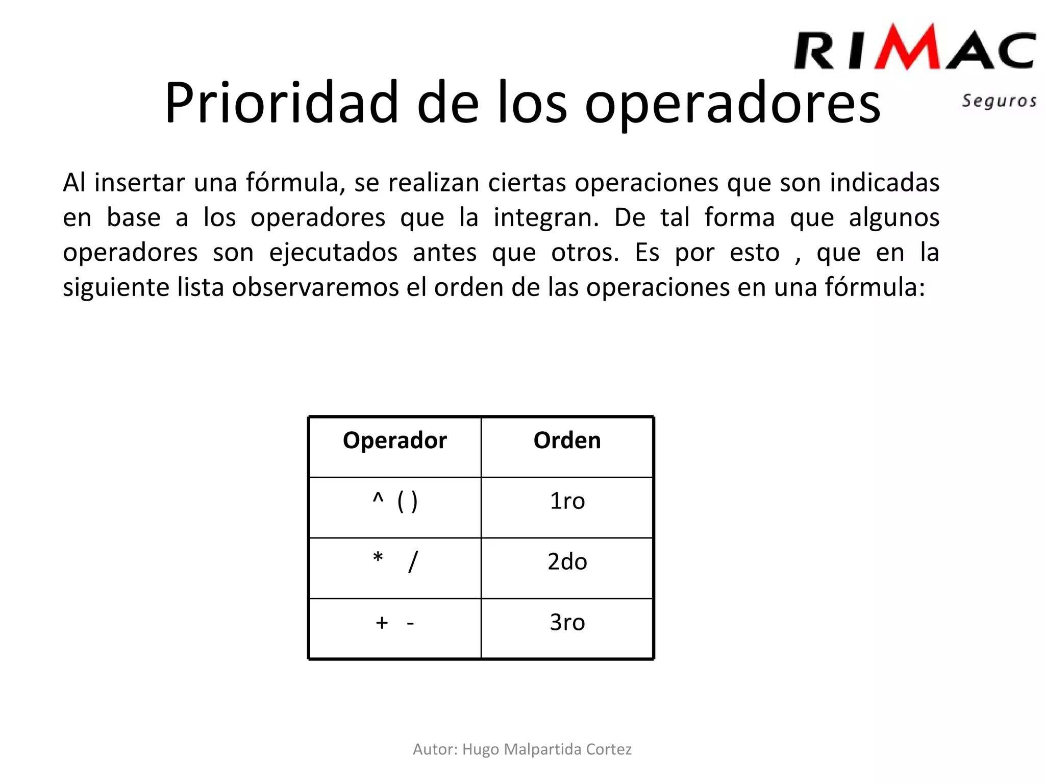 Al insertar una fórmula, se realizan ciertas operaciones que son indicadas en base a los operadores que la integran. De tal forma que algunos operadores son ejecutados antes que otros. Es por esto , que en la siguiente lista observaremos el orden de las operaciones en una fórmula: Prioridad de los operadores Autor: Hugo Malpartida Cortez 3ro +  - 2do *  / 1ro ^  ( ) Orden Operador 