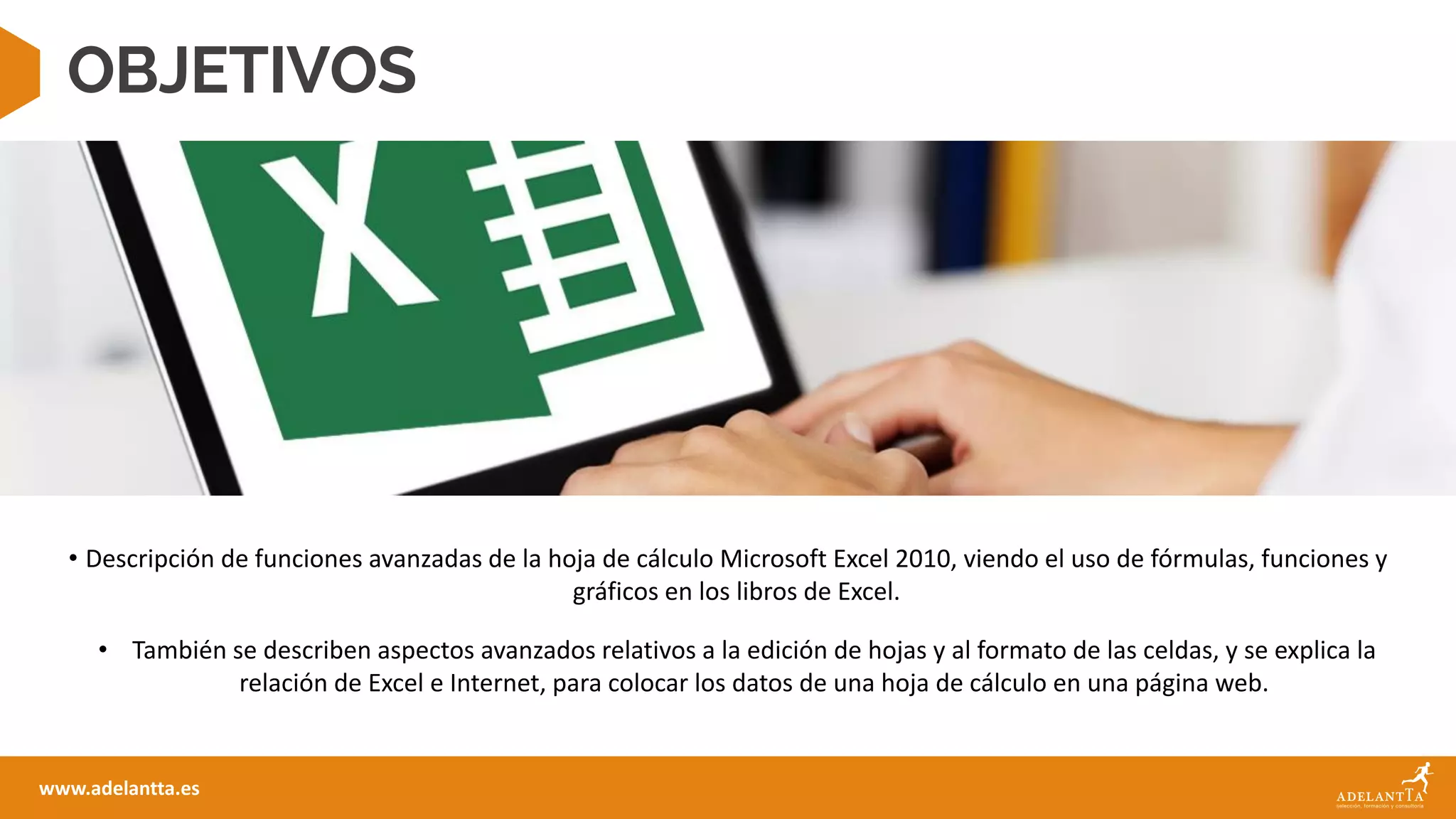 OBJETIVOS
• Descripción de funciones avanzadas de la hoja de cálculo Microsoft Excel 2010, viendo el uso de fórmulas, funciones y
gráficos en los libros de Excel.
• También se describen aspectos avanzados relativos a la edición de hojas y al formato de las celdas, y se explica la
relación de Excel e Internet, para colocar los datos de una hoja de cálculo en una página web.
www.adelantta.es
 