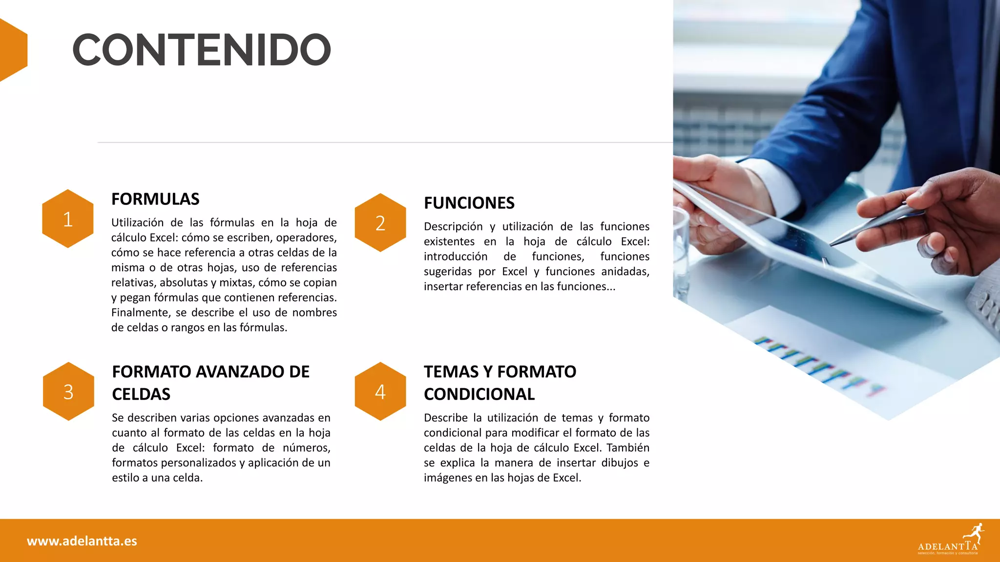 CONTENIDO
1
FORMULAS
Utilización de las fórmulas en la hoja de
cálculo Excel: cómo se escriben, operadores,
cómo se hace referencia a otras celdas de la
misma o de otras hojas, uso de referencias
relativas, absolutas y mixtas, cómo se copian
y pegan fórmulas que contienen referencias.
Finalmente, se describe el uso de nombres
de celdas o rangos en las fórmulas.
2
FUNCIONES
Descripción y utilización de las funciones
existentes en la hoja de cálculo Excel:
introducción de funciones, funciones
sugeridas por Excel y funciones anidadas,
insertar referencias en las funciones...
www.adelantta.es
3
FORMATO AVANZADO DE
CELDAS
Se describen varias opciones avanzadas en
cuanto al formato de las celdas en la hoja
de cálculo Excel: formato de números,
formatos personalizados y aplicación de un
estilo a una celda.
4
TEMAS Y FORMATO
CONDICIONAL
Describe la utilización de temas y formato
condicional para modificar el formato de las
celdas de la hoja de cálculo Excel. También
se explica la manera de insertar dibujos e
imágenes en las hojas de Excel.
 