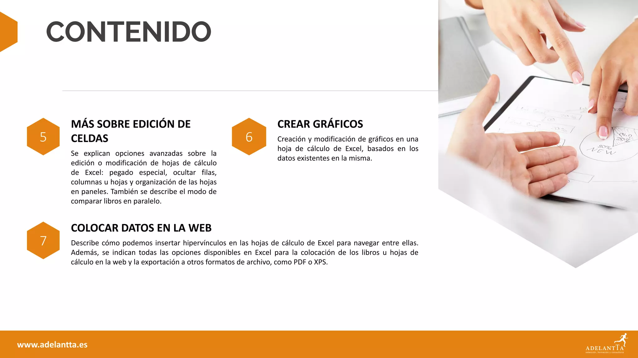 CONTENIDO
5
MÁS SOBRE EDICIÓN DE
CELDAS
Se explican opciones avanzadas sobre la
edición o modificación de hojas de cálculo
de Excel: pegado especial, ocultar filas,
columnas u hojas y organización de las hojas
en paneles. También se describe el modo de
comparar libros en paralelo.
6
CREAR GRÁFICOS
Creación y modificación de gráficos en una
hoja de cálculo de Excel, basados en los
datos existentes en la misma.
www.adelantta.es
7
COLOCAR DATOS EN LA WEB
Describe cómo podemos insertar hipervínculos en las hojas de cálculo de Excel para navegar entre ellas.
Además, se indican todas las opciones disponibles en Excel para la colocación de los libros u hojas de
cálculo en la web y la exportación a otros formatos de archivo, como PDF o XPS.
 