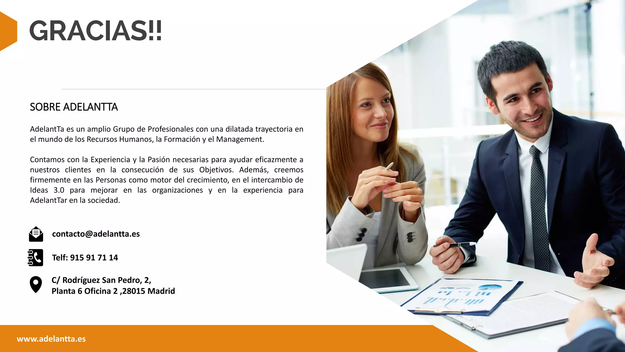 GRACIAS!!
contacto@adelantta.es
Telf: 915 91 71 14
www.adelantta.es
SOBRE ADELANTTA
AdelantTa es un amplio Grupo de Profesionales con una dilatada trayectoria en
el mundo de los Recursos Humanos, la Formación y el Management.
Contamos con la Experiencia y la Pasión necesarias para ayudar eficazmente a
nuestros clientes en la consecución de sus Objetivos. Además, creemos
firmemente en las Personas como motor del crecimiento, en el intercambio de
Ideas 3.0 para mejorar en las organizaciones y en la experiencia para
AdelantTar en la sociedad.
C/ Rodríguez San Pedro, 2,
Planta 6 Oficina 2 ,28015 Madrid
 