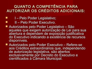QUANTO A COMPETÊNCIA PARAQUANTO A COMPETÊNCIA PARA
AUTORIZAR OS CRÉDITOS ADICIONAIS:AUTORIZAR OS CRÉDITOS ADICIONAIS:
 I – Pelo Poder Legislativo;I – Pelo Poder Legislativo;
 II – Pelo Poder Executivo.II – Pelo Poder Executivo.
 Autorizados pelo Poder Legislativo – SãoAutorizados pelo Poder Legislativo – São
aqueles que exigem autorização de Lei para suaaqueles que exigem autorização de Lei para sua
abertura e dependem de exposição justificativaabertura e dependem de exposição justificativa
do Executivo indicando a existência de recursosdo Executivo indicando a existência de recursos
disponíveis.disponíveis.
 Autorizados pelo Poder Executivo – Refere-seAutorizados pelo Poder Executivo – Refere-se
aos Créditos extraordinários que, independendoaos Créditos extraordinários que, independendo
de autorização legislativa, são abertosde autorização legislativa, são abertos
exclusivamente por Decreto do Executivo eexclusivamente por Decreto do Executivo e
cientificados à Câmara Municipal.cientificados à Câmara Municipal.
 