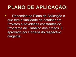 PLANO DE APLICAÇÃO:PLANO DE APLICAÇÃO:
 Denomina-se Plano de Aplicação oDenomina-se Plano de Aplicação o
que tem a finalidade de detalhar emque tem a finalidade de detalhar em
Projetos e Atividades constantes doProjetos e Atividades constantes do
Programa de Trabalho dos órgãos. ÉPrograma de Trabalho dos órgãos. É
aprovado por Portaria do respectivoaprovado por Portaria do respectivo
dirigente.dirigente.
 