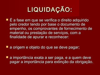 LIQUIDAÇÃO:LIQUIDAÇÃO:
 É a fase em que se verifica o direito adquiridoÉ a fase em que se verifica o direito adquirido
pelo credor tendo por base o documento depelo credor tendo por base o documento de
empenho, os comprovantes de fornecimento deempenho, os comprovantes de fornecimento de
material ou prestação de serviços, com amaterial ou prestação de serviços, com a
finalidade de apurar e reconhecer:finalidade de apurar e reconhecer:
 a origem e objeto do que se deve pagar;a origem e objeto do que se deve pagar;
 a importância exata a ser paga, e a quem devea importância exata a ser paga, e a quem deve
pagar a importância para extinção da obrigação.pagar a importância para extinção da obrigação.
 