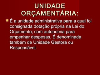 UNIDADEUNIDADE
ORÇAMENTÁRIA:ORÇAMENTÁRIA:
 É a unidade administrativa para a qual foiÉ a unidade administrativa para a qual foi
consignada dotação própria na Lei doconsignada dotação própria na Lei do
Orçamento; com autonomia paraOrçamento; com autonomia para
empenhar despesas. É denominadaempenhar despesas. É denominada
também de Unidade Gestora outambém de Unidade Gestora ou
Responsável.Responsável.
 